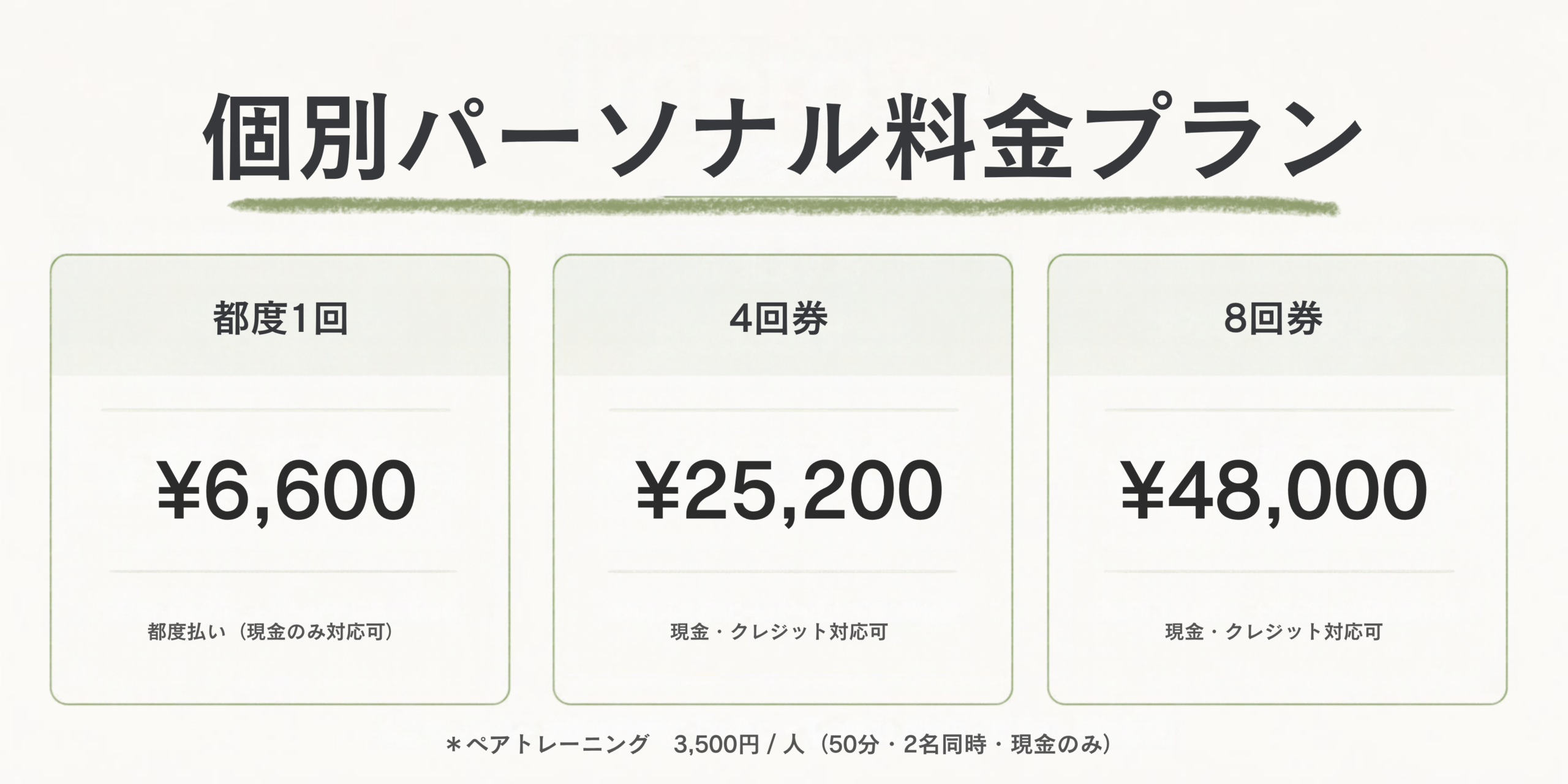 個別パーソナルトレーニング

都度払い　6,600円 / 回（50分）
4回券　　25,200円（1回6,300円）
8回券　　48,000円（1回6,000円）

ペアトレーニング　3,500円 / 人（50分・2名同時・現金のみ）